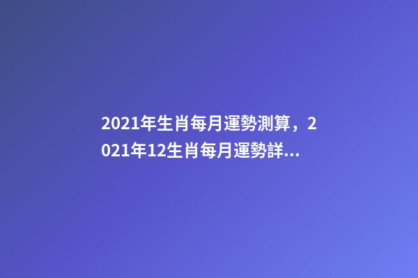 2021年生肖每月運勢測算，2021年12生肖每月運勢詳解 2021下半年運勢測算，十二生肖運程2021年運勢每月運程